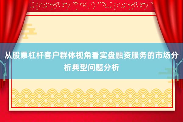从股票杠杆客户群体视角看实盘融资服务的市场分析典型问题分析