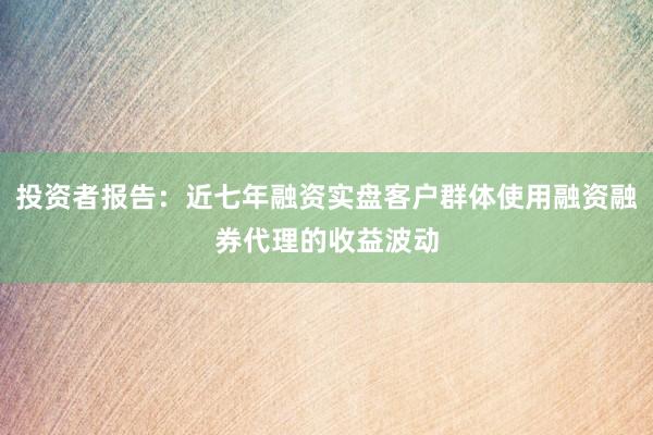 投资者报告:近七年融资实盘客户群体使用融资融券代理的收益波动