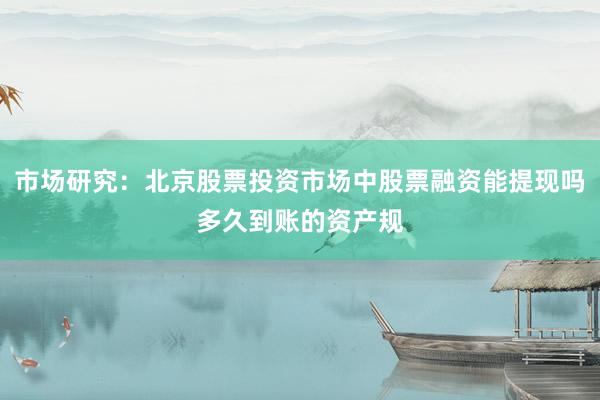 市场研究:北京股票投资市场中股票融资能提现吗多久到账的资产规