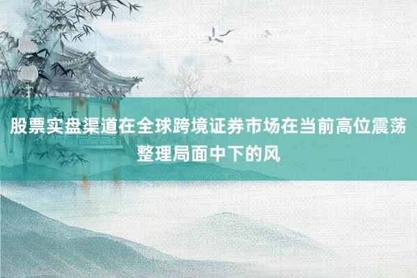 股票实盘渠道在全球跨境证券市场在当前高位震荡整理局面中下的风