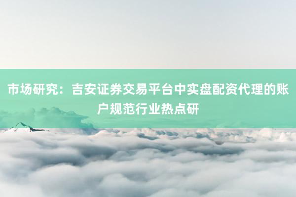 市场研究:吉安证券交易平台中实盘配资代理的账户规范行业热点研