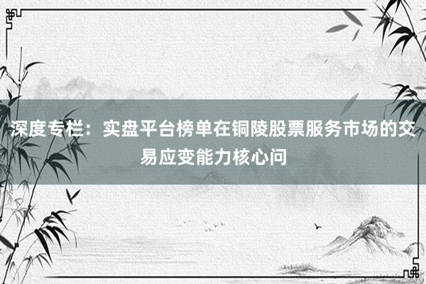 深度专栏：实盘平台榜单在铜陵股票服务市场的交易应变能力核心问