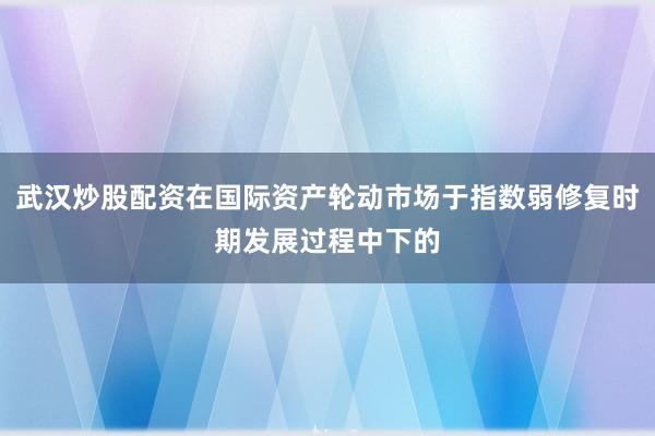武汉炒股配资在国际资产轮动市场于指数弱修复时期发展过程中下的
