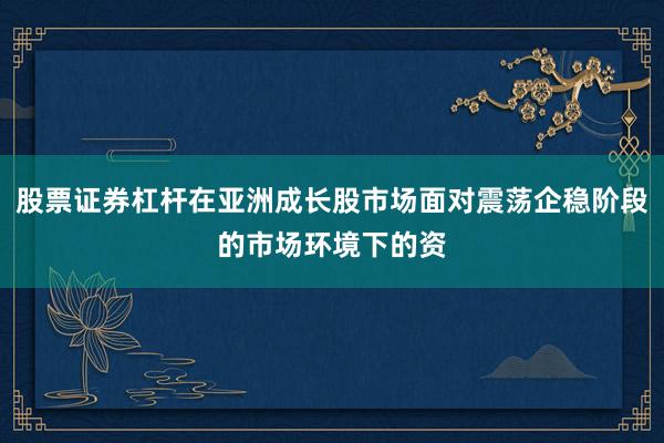 股票证券杠杆在亚洲成长股市场面对震荡企稳阶段的市场环境下的资