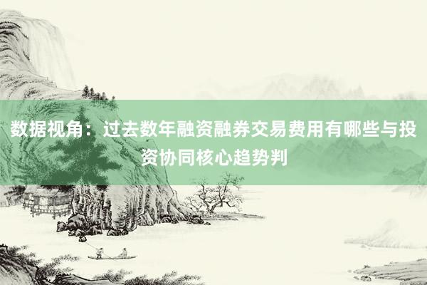 数据视角：过去数年融资融券交易费用有哪些与投资协同核心趋势判