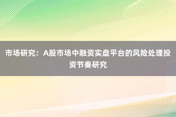 市场研究：A股市场中融资实盘平台的风险处理投资节奏研究