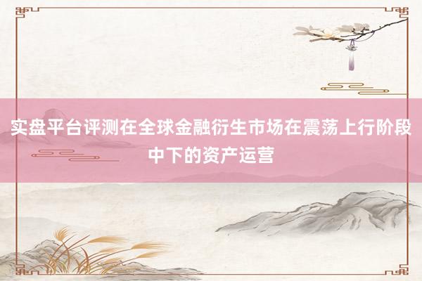 实盘平台评测在全球金融衍生市场在震荡上行阶段中下的资产运营
