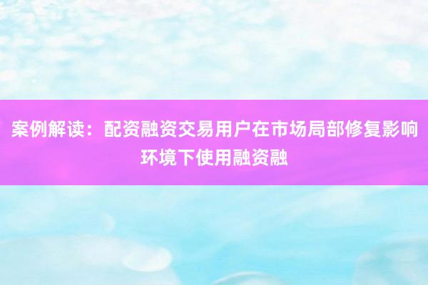 案例解读：配资融资交易用户在市场局部修复影响环境下使用融资融