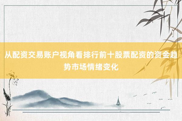 从配资交易账户视角看排行前十股票配资的资金趋势市场情绪变化