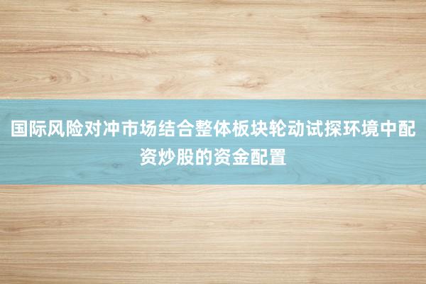 国际风险对冲市场结合整体板块轮动试探环境中配资炒股的资金配置