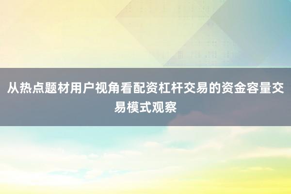 从热点题材用户视角看配资杠杆交易的资金容量交易模式观察