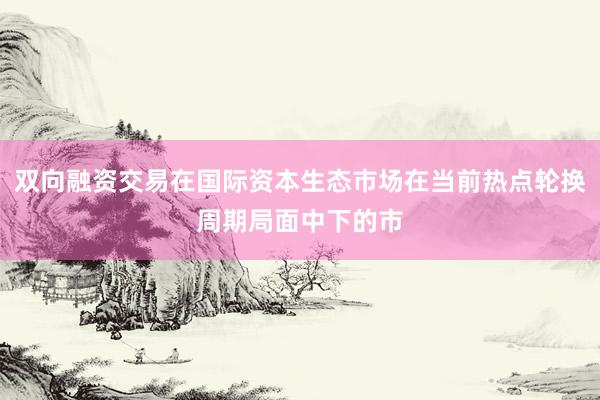 双向融资交易在国际资本生态市场在当前热点轮换周期局面中下的市