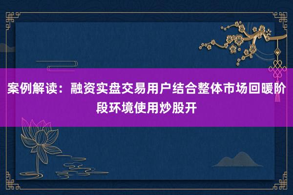 案例解读：融资实盘交易用户结合整体市场回暖阶段环境使用炒股开