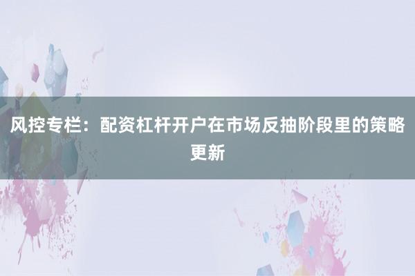 风控专栏：配资杠杆开户在市场反抽阶段里的策略更新