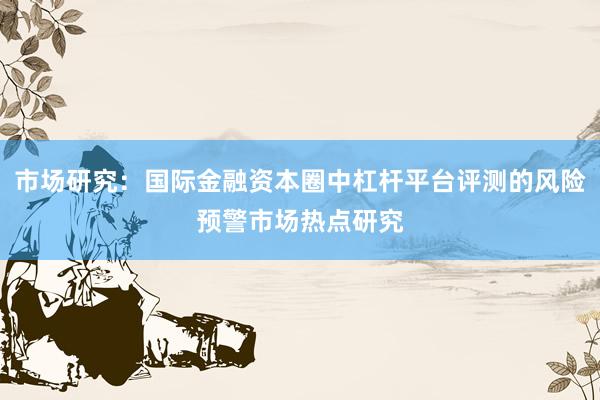 市场研究:国际金融资本圈中杠杆平台评测的风险预警市场热点研究