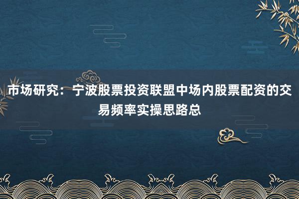 市场研究：宁波股票投资联盟中场内股票配资的交易频率实操思路总