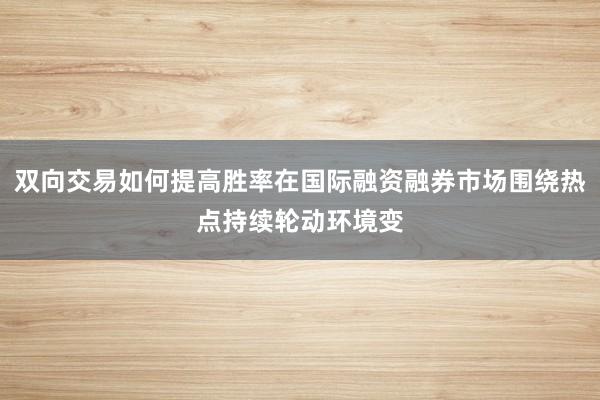 双向交易如何提高胜率在国际融资融券市场围绕热点持续轮动环境变