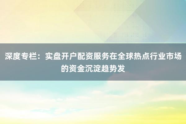 深度专栏：实盘开户配资服务在全球热点行业市场的资金沉淀趋势发