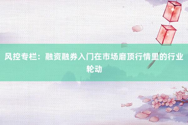 风控专栏：融资融券入门在市场磨顶行情里的行业轮动