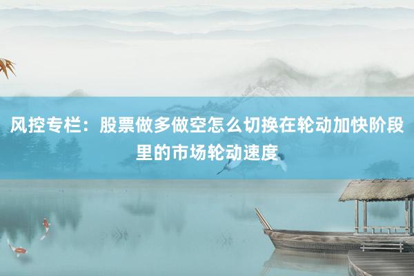 风控专栏：股票做多做空怎么切换在轮动加快阶段里的市场轮动速度
