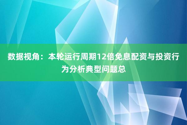 数据视角：本轮运行周期12倍免息配资与投资行为分析典型问题总