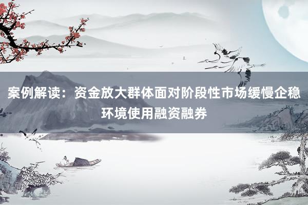 案例解读：资金放大群体面对阶段性市场缓慢企稳环境使用融资融券