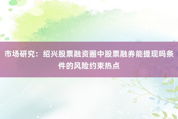 市场研究：绍兴股票融资圈中股票融券能提现吗条件的风险约束热点