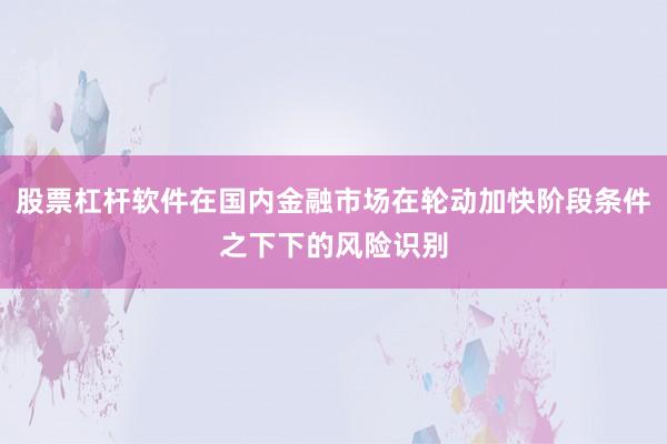 股票杠杆软件在国内金融市场在轮动加快阶段条件之下下的风险识别