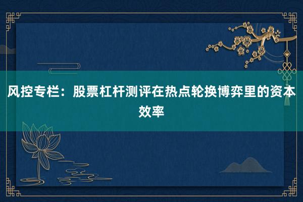 风控专栏：股票杠杆测评在热点轮换博弈里的资本效率