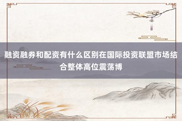 融资融券和配资有什么区别在国际投资联盟市场结合整体高位震荡博