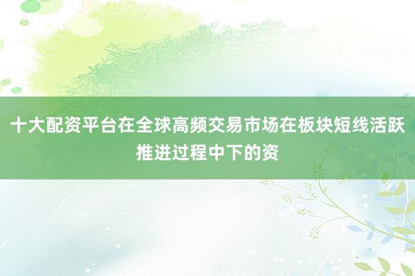 十大配资平台在全球高频交易市场在板块短线活跃推进过程中下的资