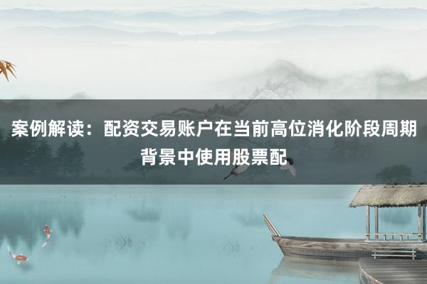 案例解读：配资交易账户在当前高位消化阶段周期背景中使用股票配