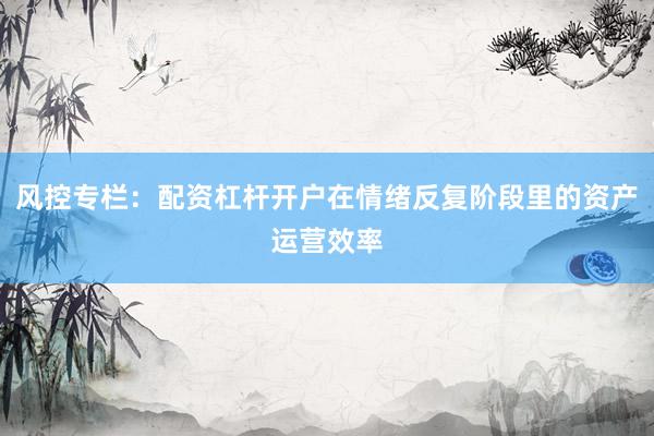 风控专栏：配资杠杆开户在情绪反复阶段里的资产运营效率