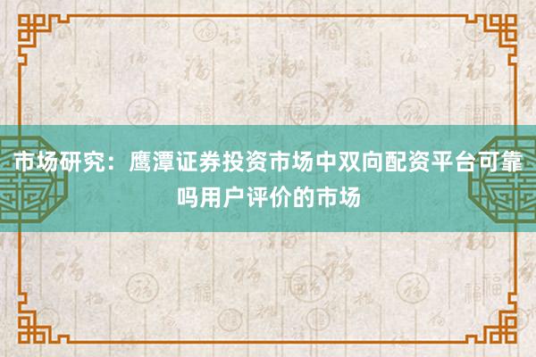 市场研究：鹰潭证券投资市场中双向配资平台可靠吗用户评价的市场