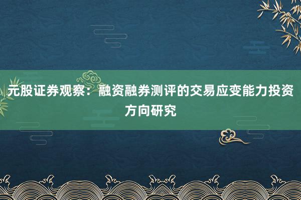 元股证券观察：融资融券测评的交易应变能力投资方向研究