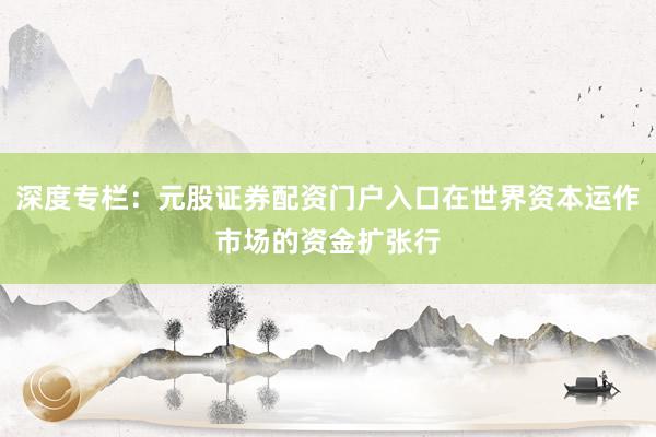 深度专栏：元股证券配资门户入口在世界资本运作市场的资金扩张行