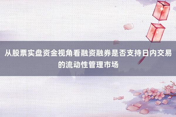 从股票实盘资金视角看融资融券是否支持日内交易的流动性管理市场