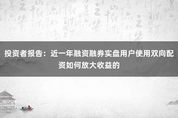 投资者报告：近一年融资融券实盘用户使用双向配资如何放大收益的
