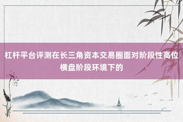 杠杆平台评测在长三角资本交易圈面对阶段性高位横盘阶段环境下的