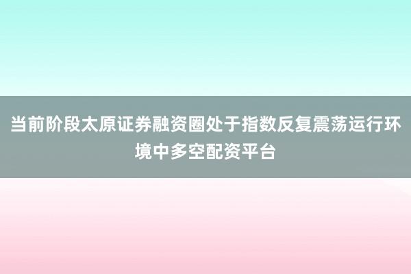 当前阶段太原证券融资圈处于指数反复震荡运行环境中多空配资平台