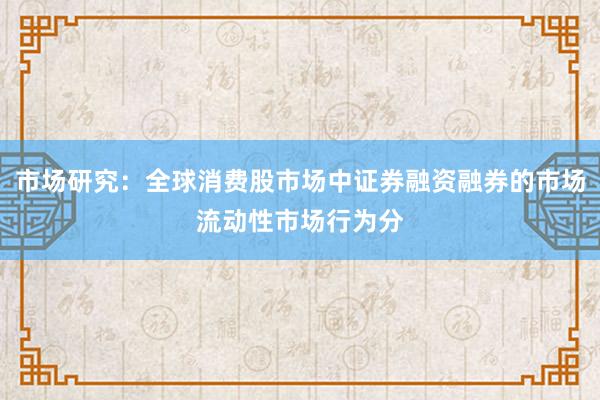 市场研究:全球消费股市场中证券融资融券的市场流动性市场行为分