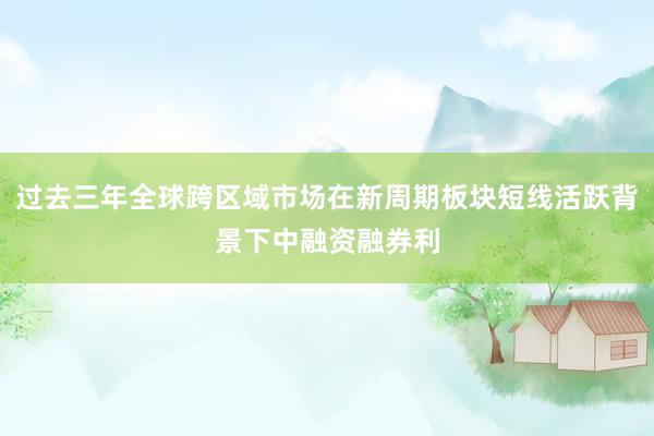 过去三年全球跨区域市场在新周期板块短线活跃背景下中融资融券利