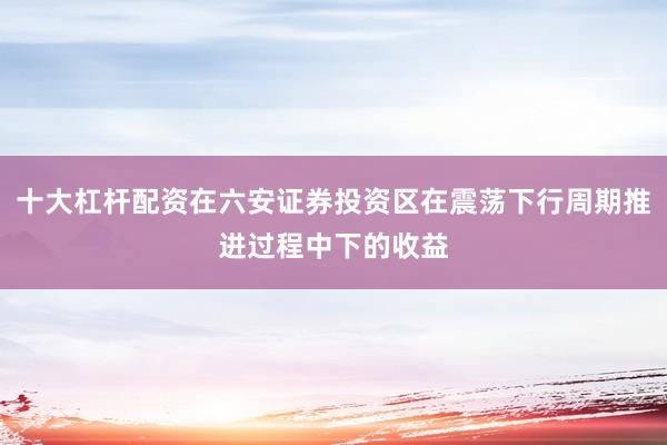 十大杠杆配资在六安证券投资区在震荡下行周期推进过程中下的收益