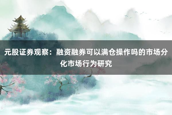 元股证券观察：融资融券可以满仓操作吗的市场分化市场行为研究