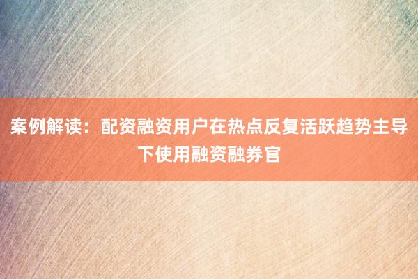 案例解读：配资融资用户在热点反复活跃趋势主导下使用融资融券官