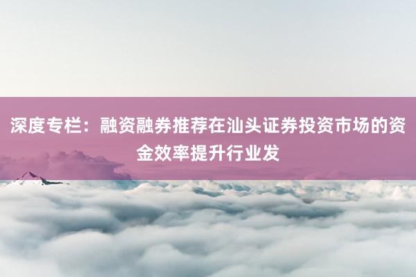 深度专栏：融资融券推荐在汕头证券投资市场的资金效率提升行业发