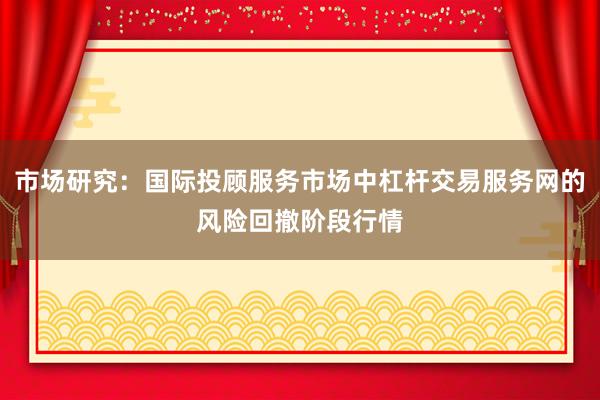 市场研究：国际投顾服务市场中杠杆交易服务网的风险回撤阶段行情