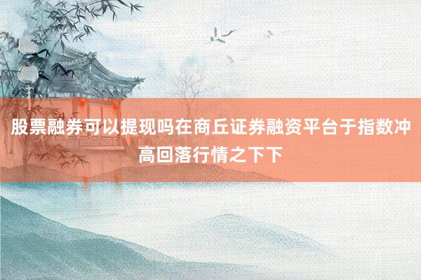 股票融券可以提现吗在商丘证券融资平台于指数冲高回落行情之下下