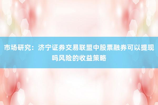 市场研究：济宁证券交易联盟中股票融券可以提现吗风险的收益策略