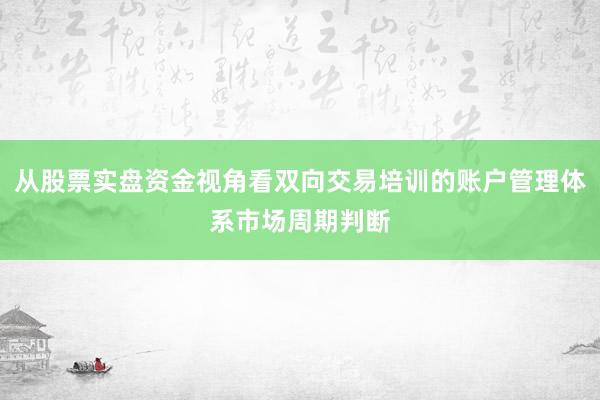 从股票实盘资金视角看双向交易培训的账户管理体系市场周期判断
